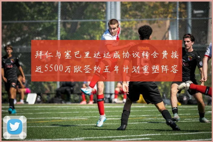 拜仁与塞巴里达达成协议转会费接近5500万欧签约五年计划重塑阵容