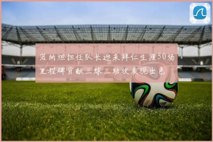 若纳坦担任队长迎来拜仁生涯50场里程碑贡献三球三助攻表现出色