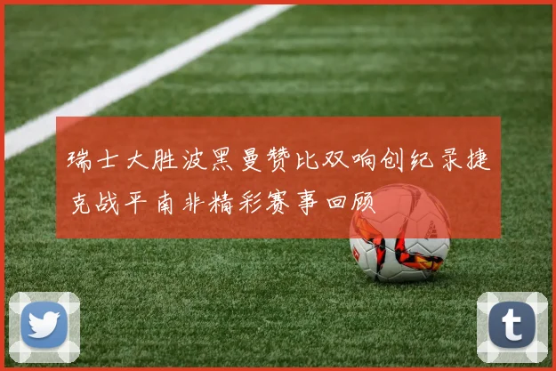 瑞士大胜波黑曼赞比双响创纪录捷克战平南非精彩赛事回顾