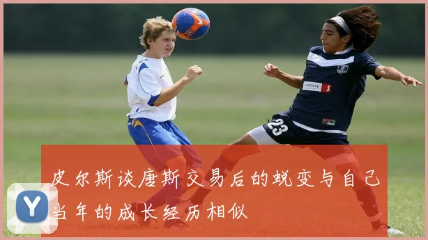 皮尔斯谈唐斯交易后的蜕变与自己当年的成长经历相似