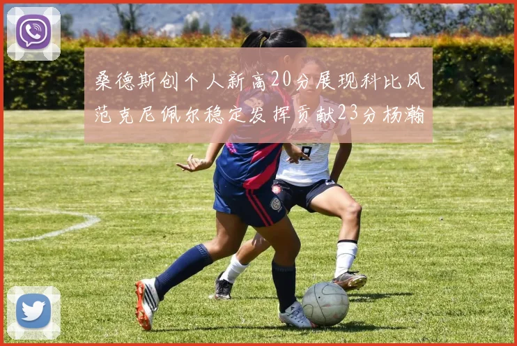 桑德斯创个人新高20分展现科比风范克尼佩尔稳定发挥贡献23分杨瀚森短短2分钟斩获4分