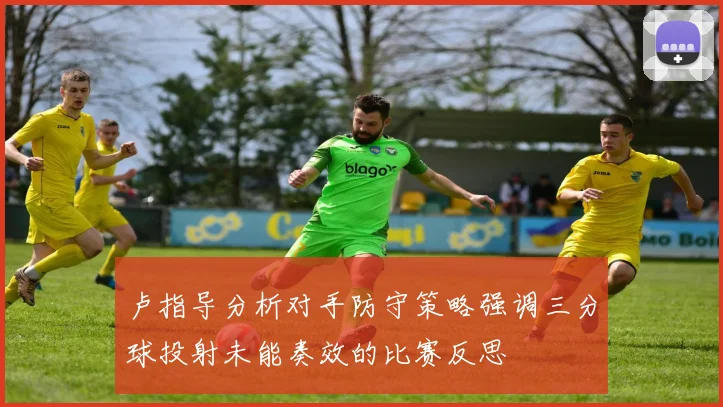 卢指导分析对手防守策略强调三分球投射未能奏效的比赛反思