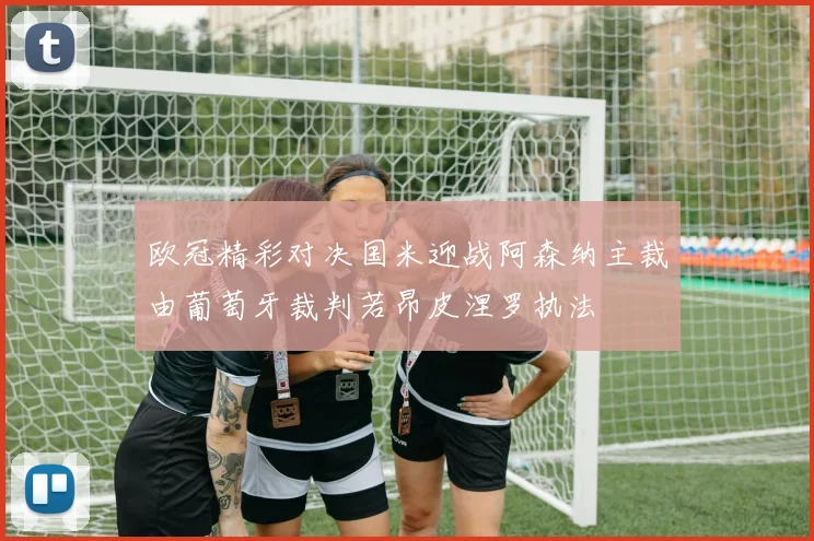 欧冠精彩对决国米迎战阿森纳主裁由葡萄牙裁判若昂皮涅罗执法