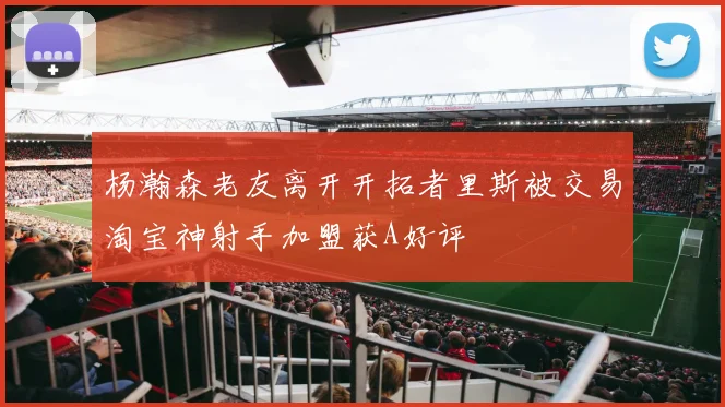 杨瀚森老友离开开拓者里斯被交易淘宝神射手加盟获A好评
