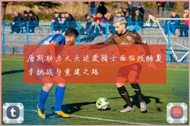 唐斯助力大头逆袭骑士面临残酷夏季挑战与重建之路