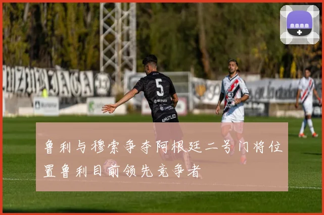 鲁利与穆索争夺阿根廷二号门将位置鲁利目前领先竞争者