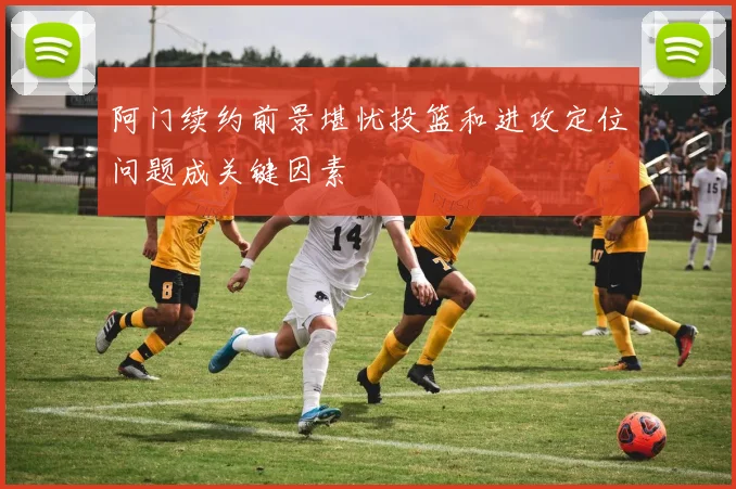 阿门续约前景堪忧投篮和进攻定位问题成关键因素