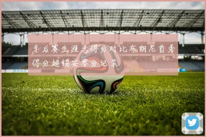 季后赛生涯总得分对比布朗尼首秀得分超锡安零分记录