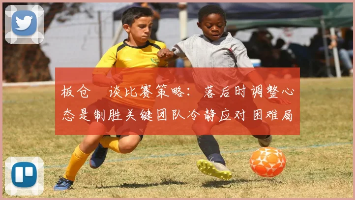 板仓滉谈比赛策略：落后时调整心态是制胜关键团队冷静应对困难局面