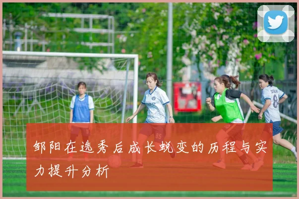 邹阳在选秀后成长蜕变的历程与实力提升分析