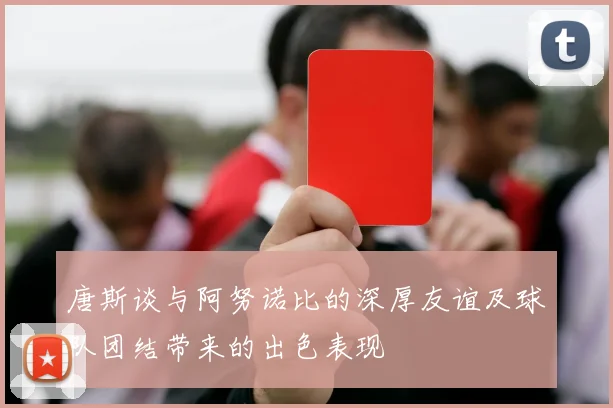 唐斯谈与阿努诺比的深厚友谊及球队团结带来的出色表现