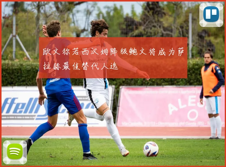 欧文称若西汉姆降级鲍文将成为萨拉赫最佳替代人选