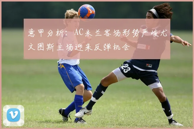 意甲分析：AC米兰客场形势严峻尤文图斯主场迎来反弹机会