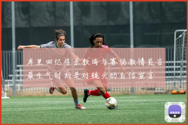 库里回忆母亲教诲与赛场激情直言最生气时刻是对镜头的自信宣言