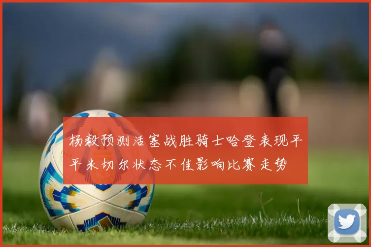 杨毅预测活塞战胜骑士哈登表现平平米切尔状态不佳影响比赛走势