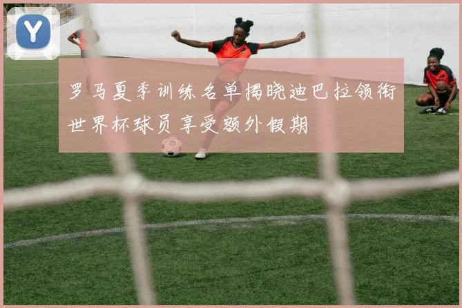 罗马夏季训练名单揭晓迪巴拉领衔世界杯球员享受额外假期