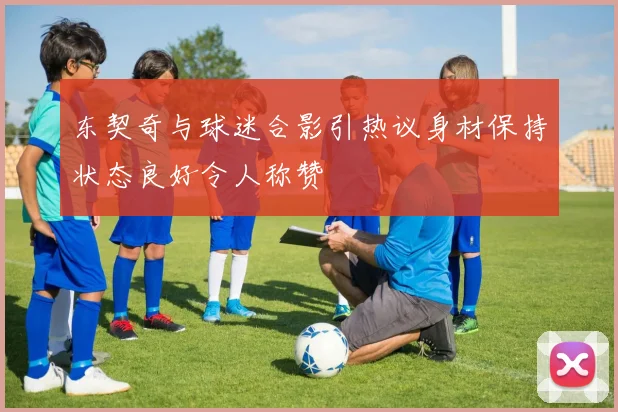 东契奇与球迷合影引热议身材保持状态良好令人称赞