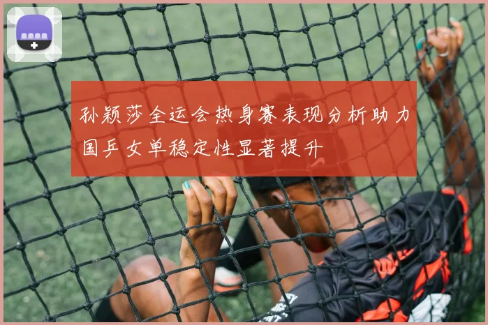 孙颖莎全运会热身赛表现分析助力国乒女单稳定性显著提升